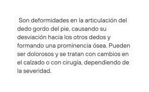 Son deformidades en la articulación del dedo gordo del pie causando su desviación hacia los otros dedos y formando una prominencia ósea Pueden ser dolorosos y se tratan con cambios en el calzado o con cirugía dependiendo de la severidad